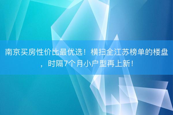 南京买房性价比最优选！横扫全江苏榜单的楼盘，时隔7个月小户型再上新！