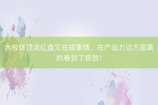 大校场顶流红盘又在搞事情，在产品力这方面真的卷到了极致！