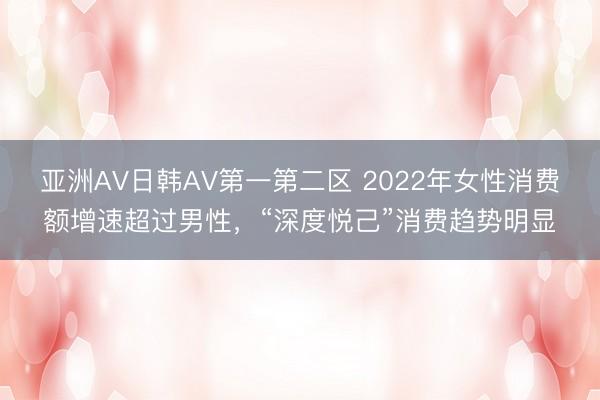 亚洲AV日韩AV第一第二区 2022年女性消费额增速超过男性，“深度悦己”消费趋势明显