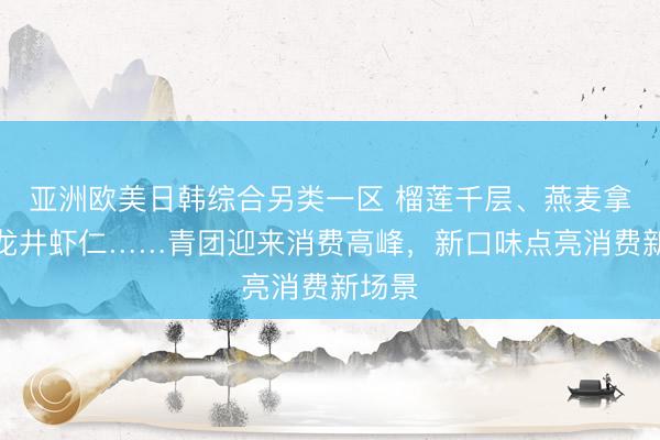 亚洲欧美日韩综合另类一区 榴莲千层、燕麦拿铁、龙井虾仁……青团迎来消费高峰，新口味点亮消费新场景
