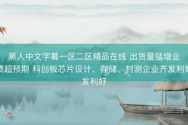 黑人中文字幕一区二区精品在线 出货量猛增业绩超预期 科创板芯片设计、存储、封测企业齐发利好