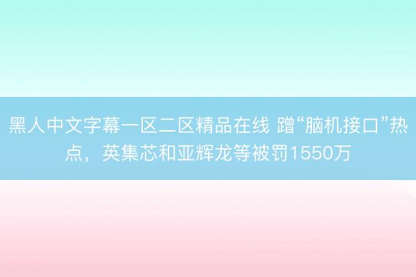 黑人中文字幕一区二区精品在线 蹭“脑机接口”热点，英集芯和亚辉龙等被罚1550万