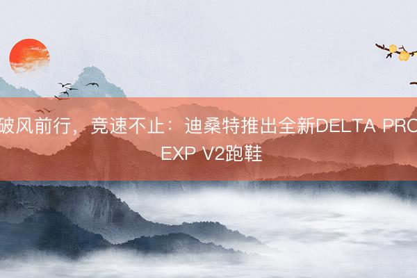 破风前行，竞速不止：迪桑特推出全新DELTA PRO EXP V2跑鞋