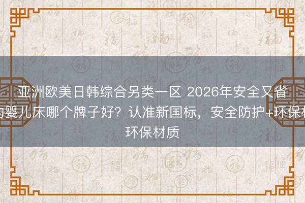 亚洲欧美日韩综合另类一区 2026年安全又省心的婴儿床哪个牌子好？认准新国标，安全防护+环保材质