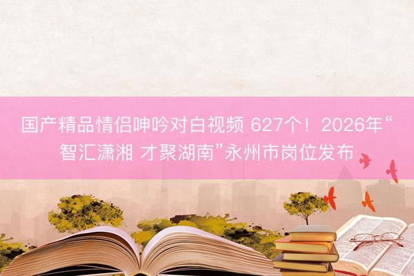 国产精品情侣呻吟对白视频 627个！2026年“智汇潇湘 才聚湖南”永州市岗位发布