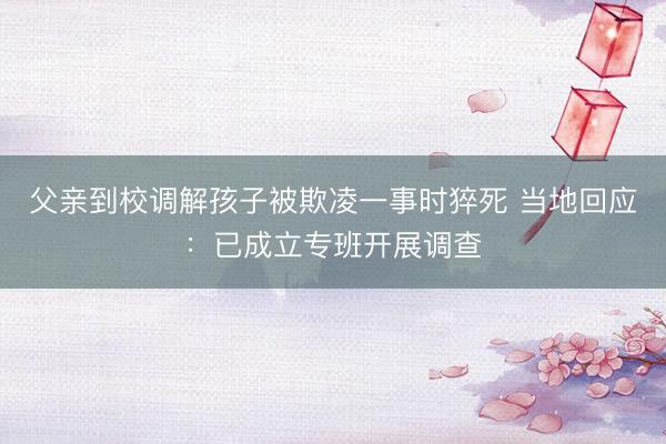父亲到校调解孩子被欺凌一事时猝死 当地回应：已成立专班开展调查