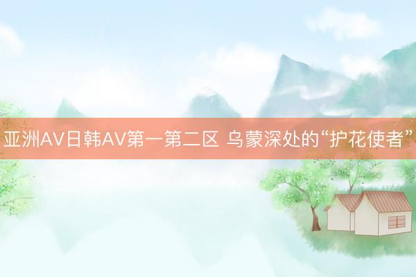 亚洲AV日韩AV第一第二区 乌蒙深处的“护花使者”