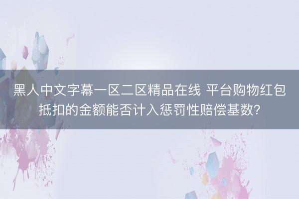 黑人中文字幕一区二区精品在线 平台购物红包抵扣的金额能否计入惩罚性赔偿基数？