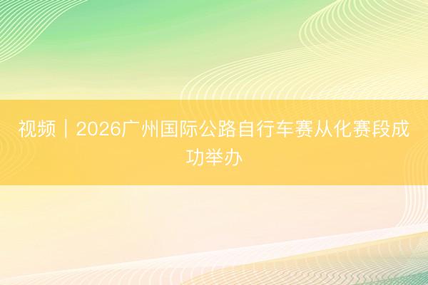 视频｜2026广州国际公路自行车赛从化赛段成功举办