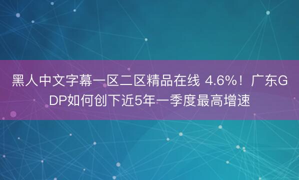 黑人中文字幕一区二区精品在线 4.6%！广东GDP如何创下近5年一季度最高增速