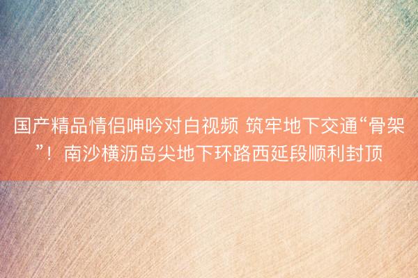 国产精品情侣呻吟对白视频 筑牢地下交通“骨架”！南沙横沥岛尖地下环路西延段顺利封顶