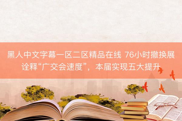 黑人中文字幕一区二区精品在线 76小时撤换展诠释“广交会速度”，本届实现五大提升