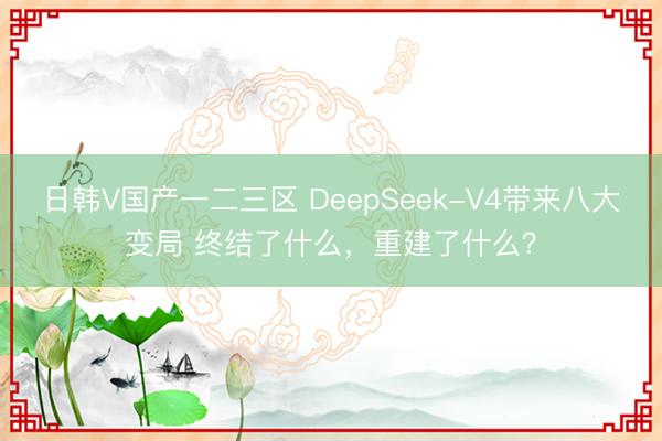 日韩V国产一二三区 DeepSeek-V4带来八大变局 终结了什么，重建了什么？