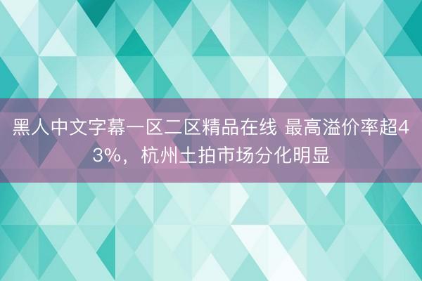 黑人中文字幕一区二区精品在线 最高溢价率超43%，杭州土拍市场分化明显