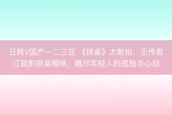 日韩V国产一二三区 《拼桌》太敢拍，王传君江疏影拼桌暧昧，藏尽年轻人的孤独与心动