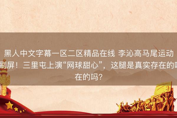 黑人中文字幕一区二区精品在线 李沁高马尾运动风刷屏！三里屯上演“网球甜心”，这腿是真实存在的吗？