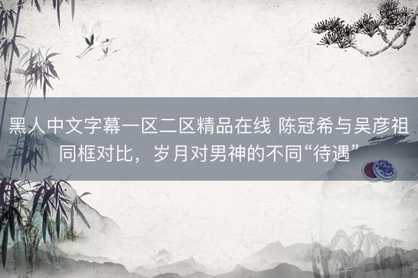黑人中文字幕一区二区精品在线 陈冠希与吴彦祖同框对比，岁月对男神的不同“待遇”