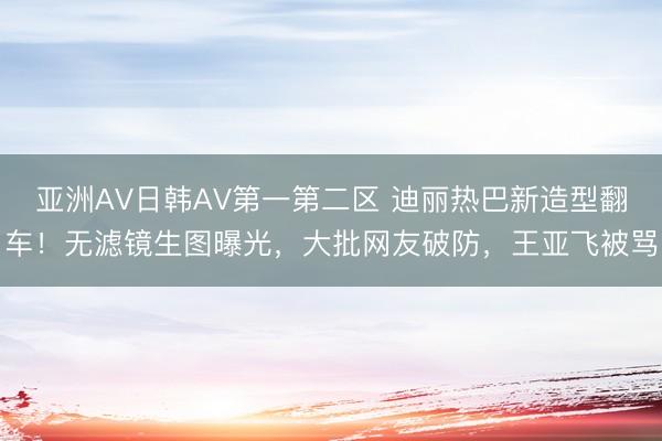 亚洲AV日韩AV第一第二区 迪丽热巴新造型翻车！无滤镜生图曝光，大批网友破防，王亚飞被骂