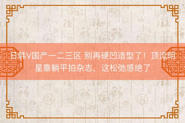 日韩V国产一二三区 别再硬凹造型了！顶流明星靠躺平拍杂志，这松弛感绝了