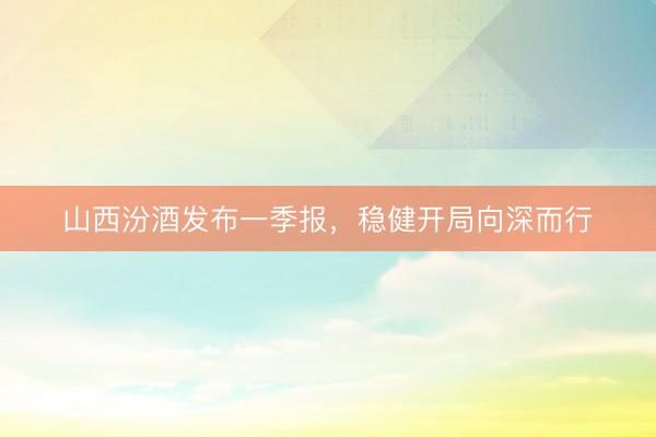 山西汾酒发布一季报，稳健开局向深而行