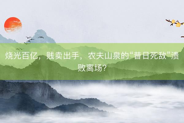 烧光百亿，贱卖出手，农夫山泉的“昔日死敌”溃败离场？
