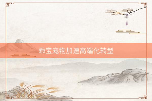 乖宝宠物加速高端化转型