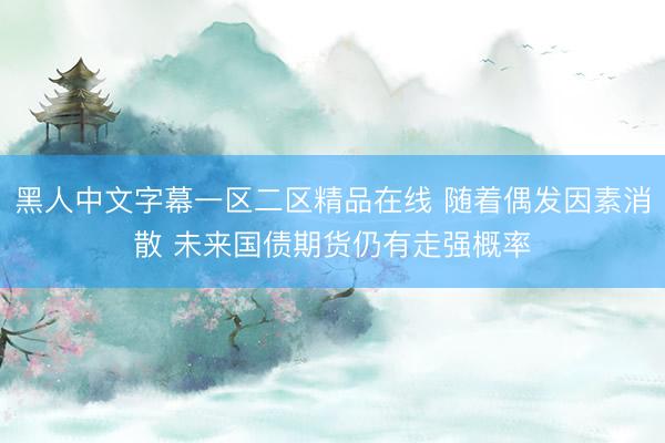 黑人中文字幕一区二区精品在线 随着偶发因素消散 未来国债期货仍有走强概率