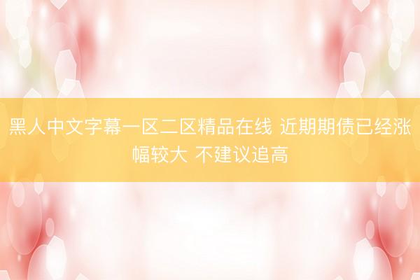 黑人中文字幕一区二区精品在线 近期期债已经涨幅较大 不建议追高