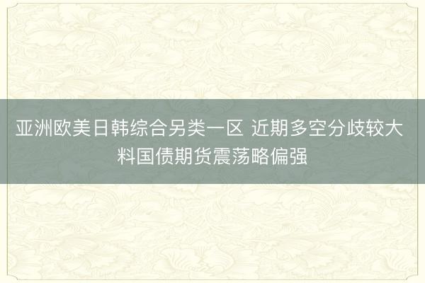 亚洲欧美日韩综合另类一区 近期多空分歧较大 料国债期货震荡略偏强