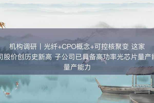 机构调研丨光纤+CPO概念+可控核聚变 这家公司股价创历史新高 子公司已具备高功率光芯片量产能力