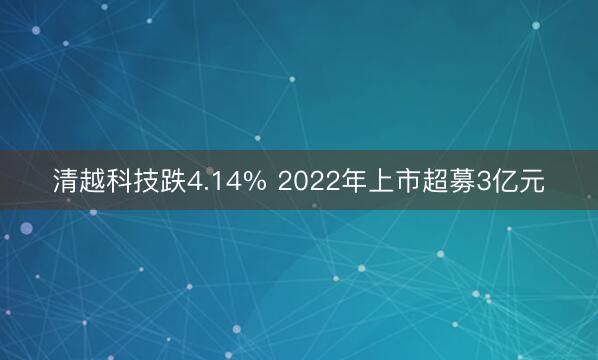清越科技跌4.14% 2022年上市超募3亿元