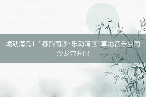 燃动海岛！“春韵南沙·乐动湾区”草地音乐会南沙龙穴开唱