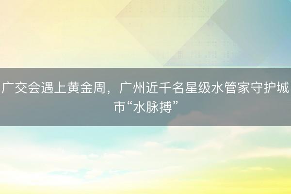 广交会遇上黄金周，广州近千名星级水管家守护城市“水脉搏”