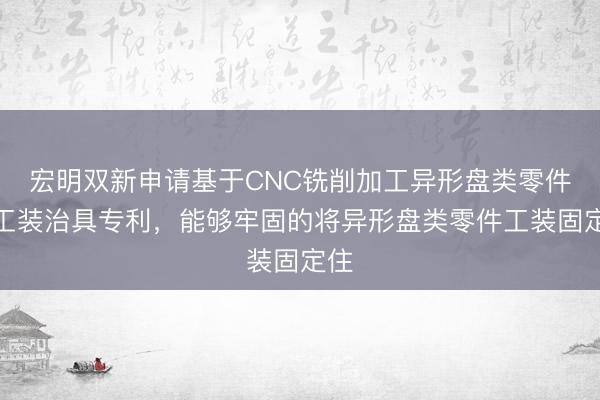 宏明双新申请基于CNC铣削加工异形盘类零件的工装治具专利，能够牢固的将异形盘类零件工装固定住