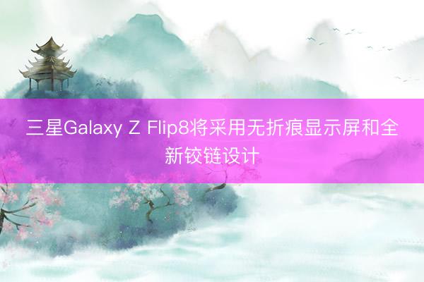 三星Galaxy Z Flip8将采用无折痕显示屏和全新铰链设计
