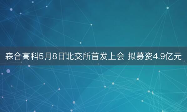 森合高科5月8日北交所首发上会 拟募资4.9亿元