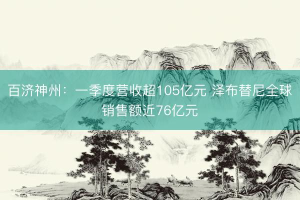 百济神州：一季度营收超105亿元 泽布替尼全球销售额近76亿元