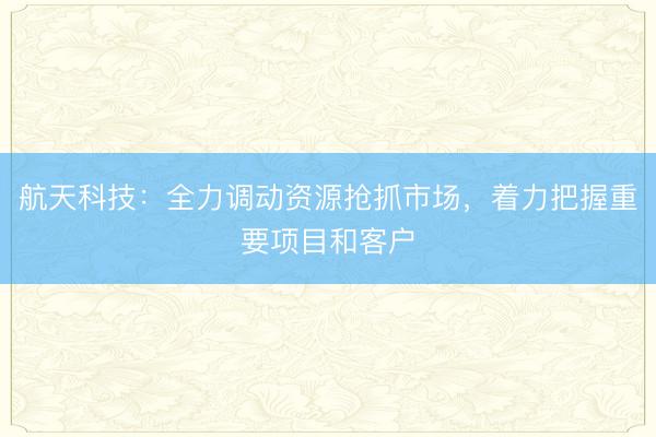 航天科技：全力调动资源抢抓市场，着力把握重要项目和客户