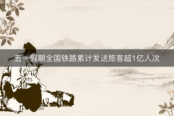 五一假期全国铁路累计发送旅客超1亿人次