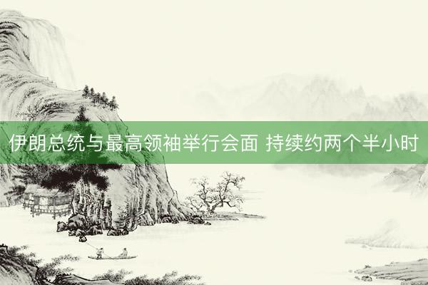 伊朗总统与最高领袖举行会面 持续约两个半小时