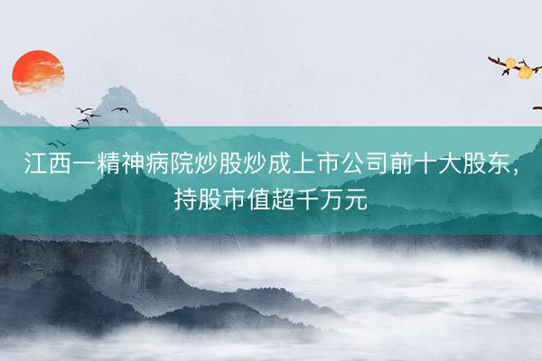 江西一精神病院炒股炒成上市公司前十大股东，持股市值超千万元