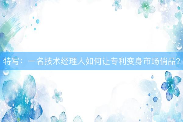 特写：一名技术经理人如何让专利变身市场俏品？