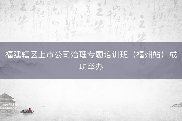福建辖区上市公司治理专题培训班（福州站）成功举办