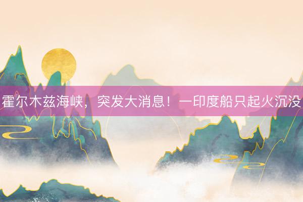 霍尔木兹海峡，突发大消息！一印度船只起火沉没