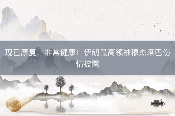 现已康复，非常健康！伊朗最高领袖穆杰塔巴伤情披露