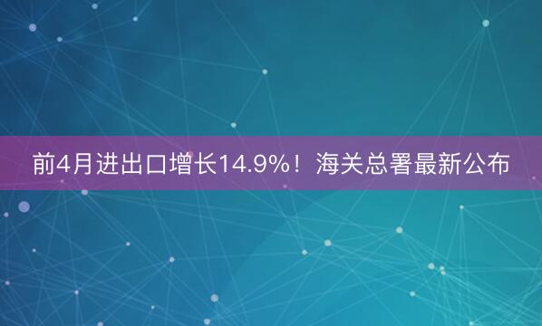 前4月进出口增长14.9%！海关总署最新公布