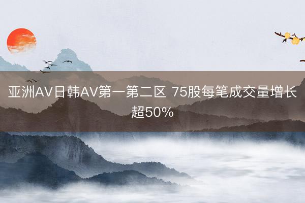 亚洲AV日韩AV第一第二区 75股每笔成交量增长超50%