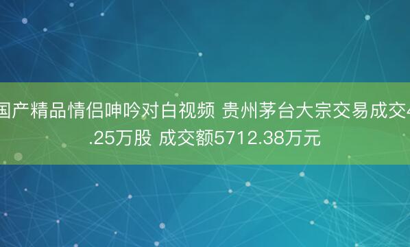 国产精品情侣呻吟对白视频 贵州茅台大宗交易成交4.25万股 成交额5712.38万元