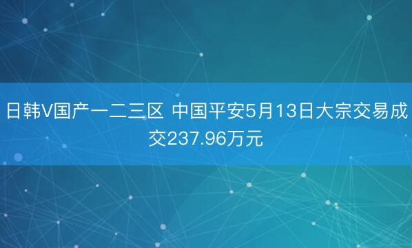日韩V国产一二三区 中国平安5月13日大宗交易成交237.96万元