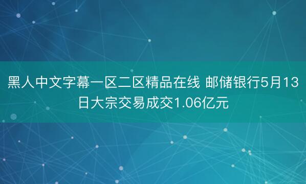 黑人中文字幕一区二区精品在线 邮储银行5月13日大宗交易成交1.06亿元